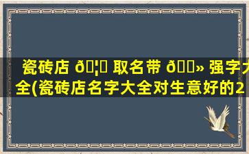 瓷砖店 🦟 取名带 🌻 强字大全(瓷砖店名字大全对生意好的2020)